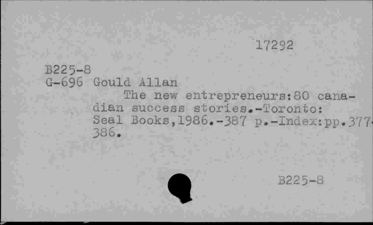 ﻿17292
B225-8
G-696 Gould Allan
The new entrepreneurs:80 Canadian success stories.-Toronto:
Seal Books,1986.-387 p.-Index:pp.377 386.
B225-8